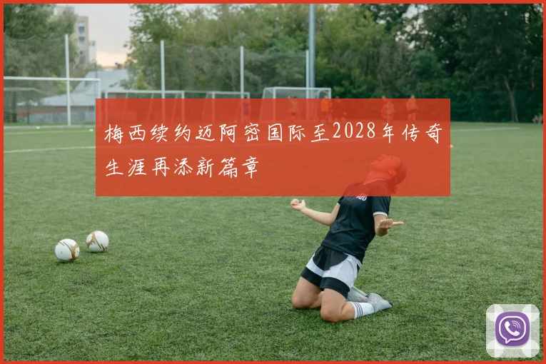 梅西续约迈阿密国际至2028年传奇生涯再添新篇章