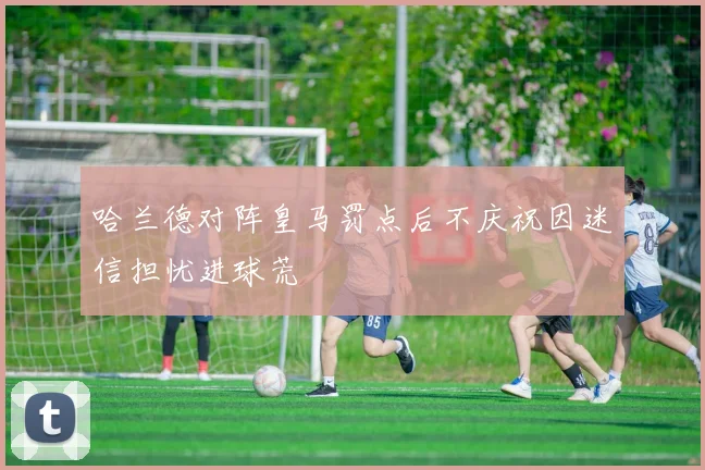 哈兰德对阵皇马罚点后不庆祝因迷信担忧进球荒