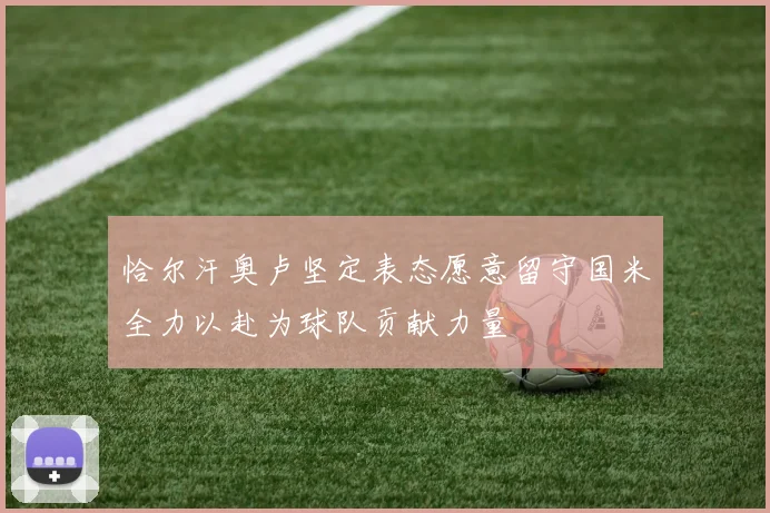 恰尔汗奥卢坚定表态愿意留守国米全力以赴为球队贡献力量