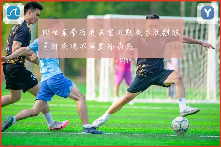 斯帕莱蒂对更衣室沉默表示欣慰球员对表现不满显而易见