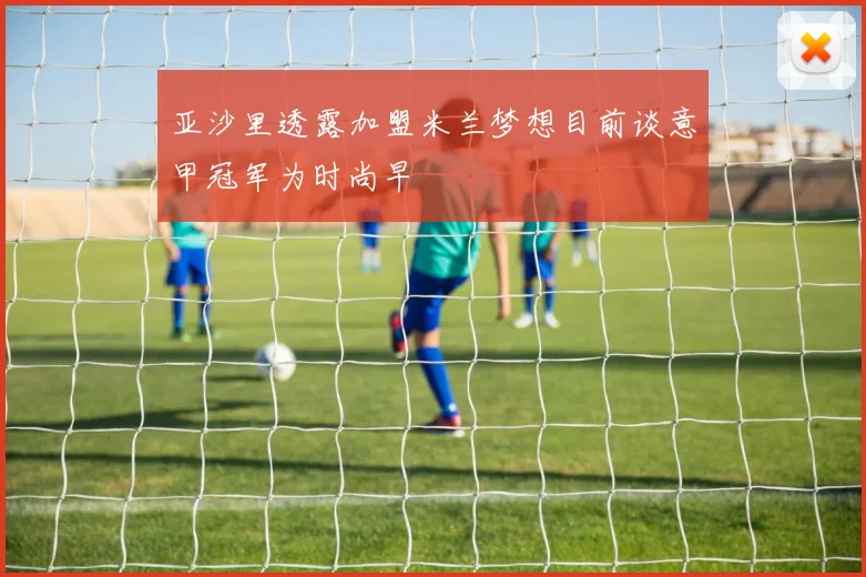 亚沙里透露加盟米兰梦想目前谈意甲冠军为时尚早