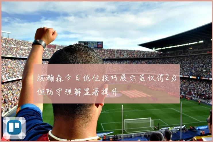 杨瀚森今日低位技巧展示虽仅得2分但防守理解显著提升