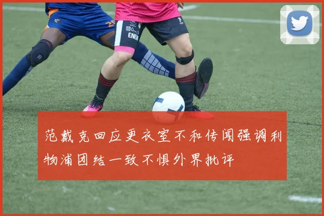 范戴克回应更衣室不和传闻强调利物浦团结一致不惧外界批评