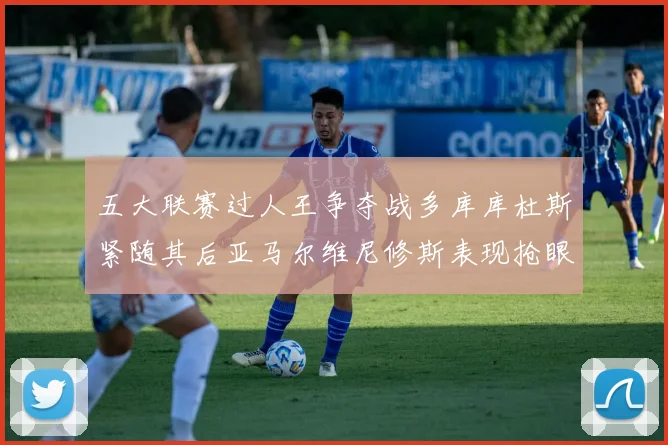 五大联赛过人王争夺战多库库杜斯紧随其后亚马尔维尼修斯表现抢眼