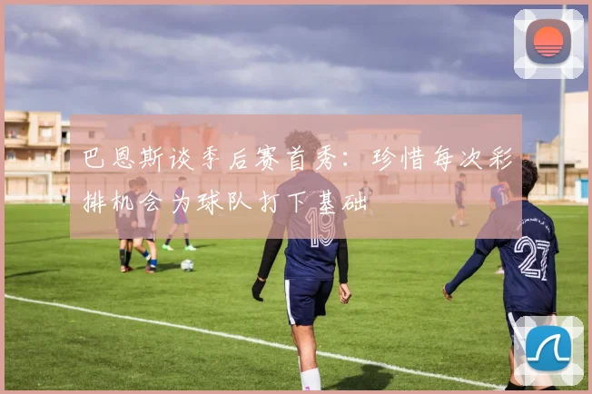 巴恩斯谈季后赛首秀：珍惜每次彩排机会为球队打下基础