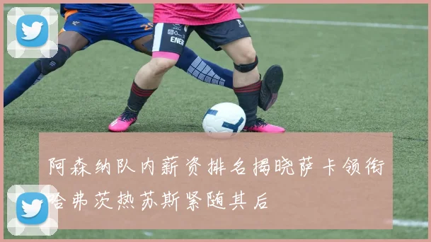 阿森纳队内薪资排名揭晓萨卡领衔哈弗茨热苏斯紧随其后