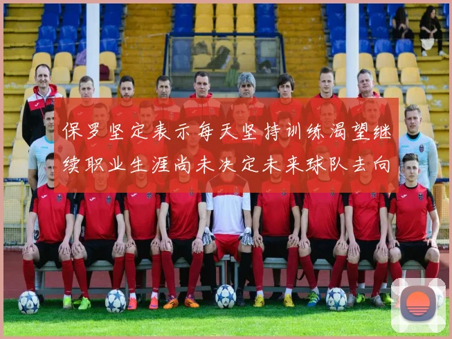 保罗坚定表示每天坚持训练渴望继续职业生涯尚未决定未来球队去向