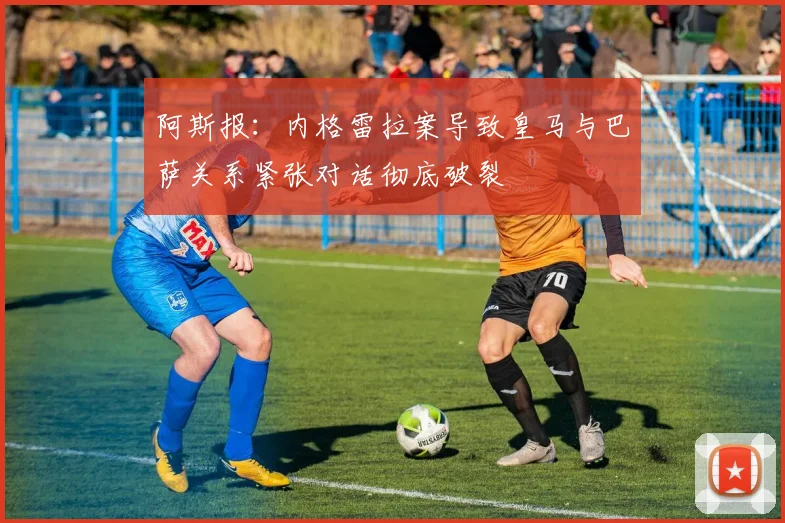 阿斯报：内格雷拉案导致皇马与巴萨关系紧张对话彻底破裂