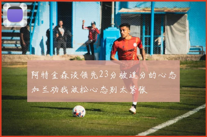 阿特金森谈领先23分被追分的心态加兰劝我放松心态别太紧张