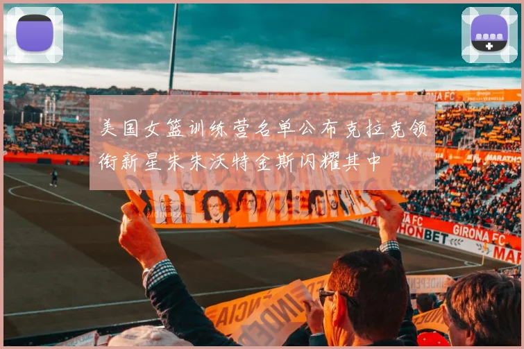 美国女篮训练营名单公布克拉克领衔新星朱朱沃特金斯闪耀其中