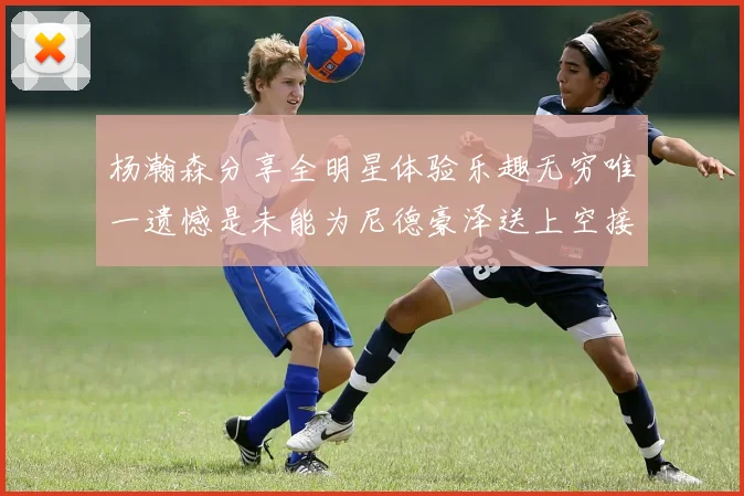 杨瀚森分享全明星体验乐趣无穷唯一遗憾是未能为尼德豪泽送上空接助攻