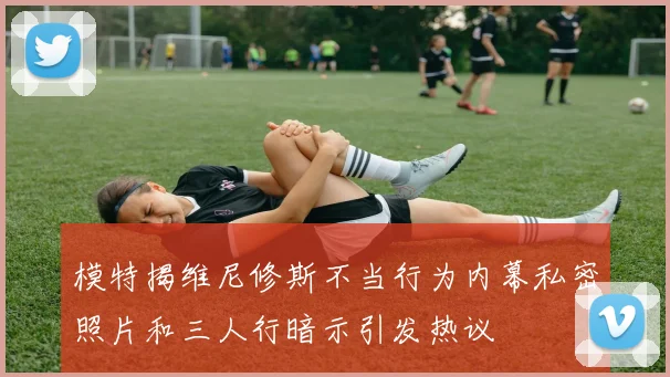 模特揭维尼修斯不当行为内幕私密照片和三人行暗示引发热议