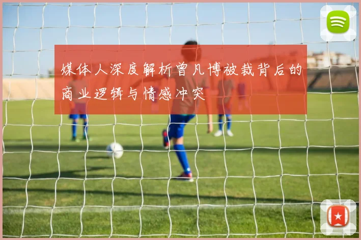 媒体人深度解析曾凡博被裁背后的商业逻辑与情感冲突
