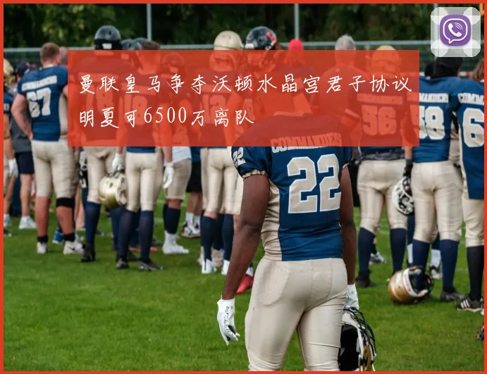 曼联皇马争夺沃顿水晶宫君子协议明夏可6500万离队