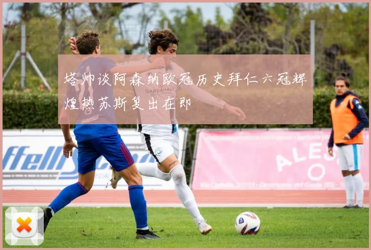 塔帅谈阿森纳欧冠历史拜仁六冠辉煌热苏斯复出在即