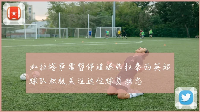 加拉塔萨雷暂停追逐弗拉泰西英超球队积极关注这位球员动态