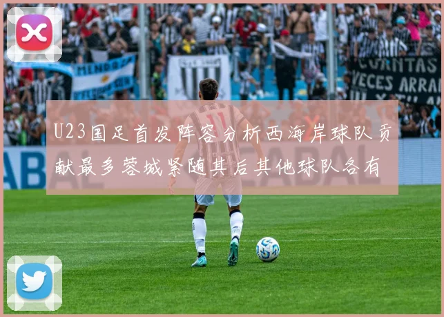U23国足首发阵容分析西海岸球队贡献最多蓉城紧随其后其他球队各有代表