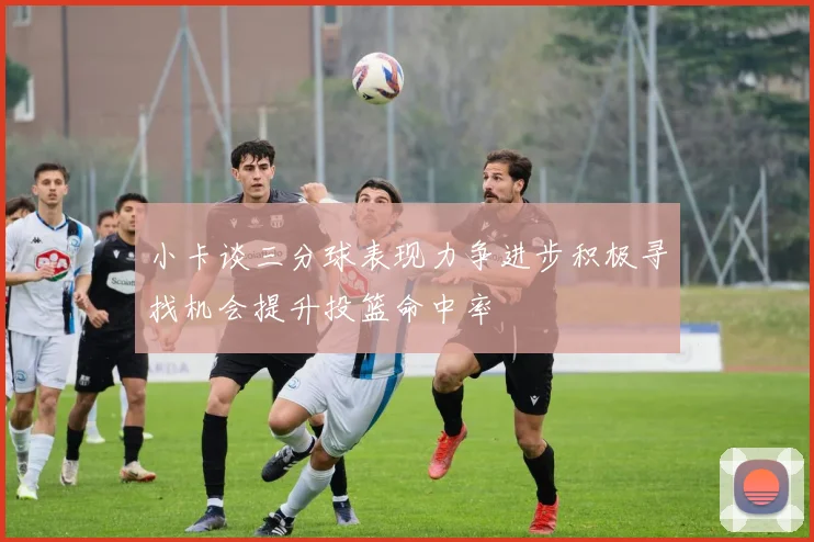 小卡谈三分球表现力争进步积极寻找机会提升投篮命中率