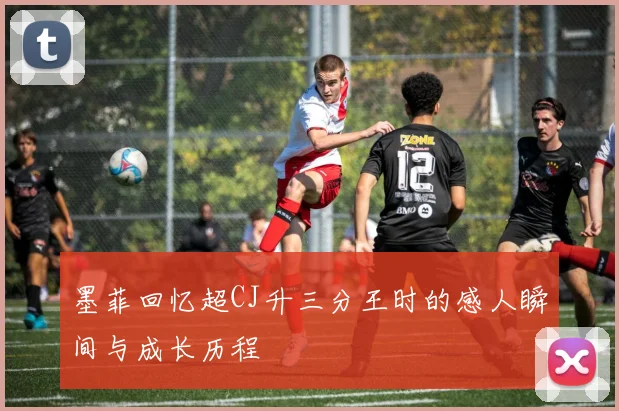 墨菲回忆超CJ升三分王时的感人瞬间与成长历程
