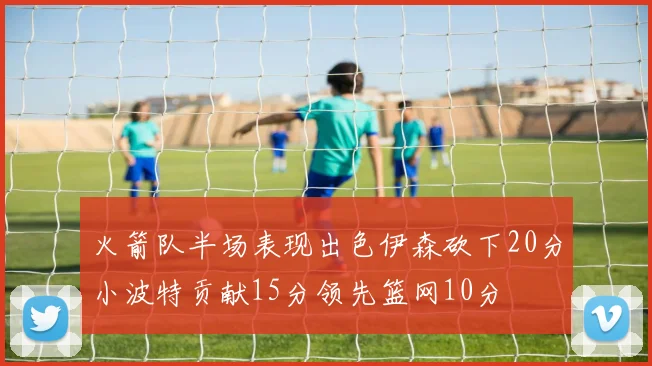 火箭队半场表现出色伊森砍下20分小波特贡献15分领先篮网10分