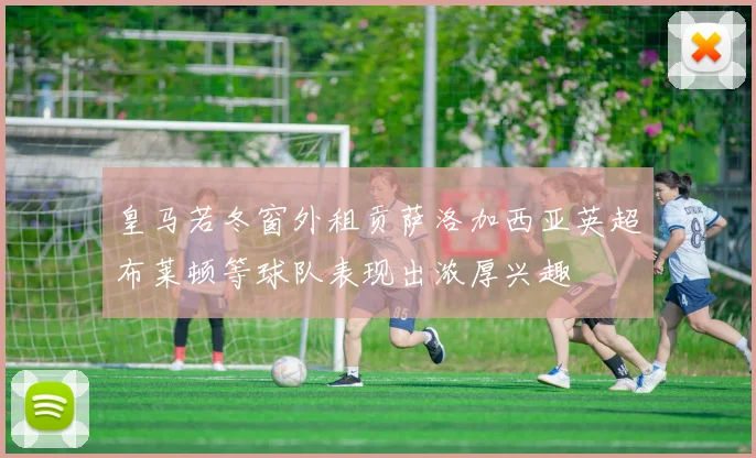 皇马若冬窗外租贡萨洛加西亚英超布莱顿等球队表现出浓厚兴趣