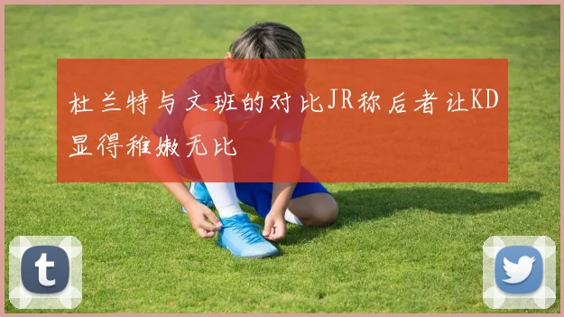 杜兰特与文班的对比JR称后者让KD显得稚嫩无比