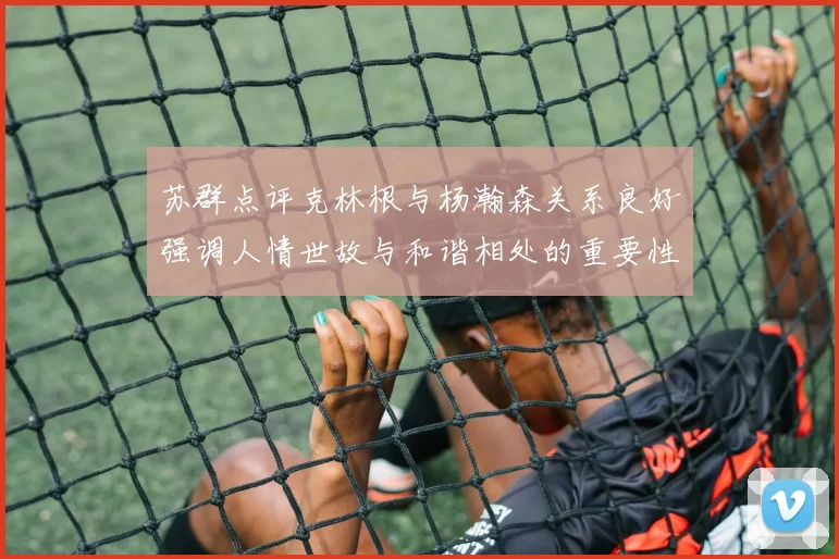 苏群点评克林根与杨瀚森关系良好强调人情世故与和谐相处的重要性