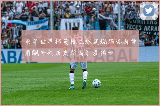 明年世界杯英格兰球迷现场观看费用飙升创历史新高引发热议