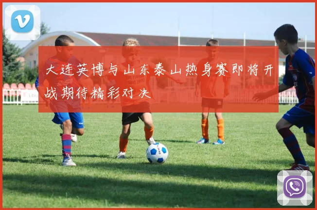 大连英博与山东泰山热身赛即将开战期待精彩对决