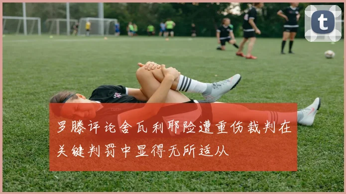 罗滕评论舍瓦利耶险遭重伤裁判在关键判罚中显得无所适从