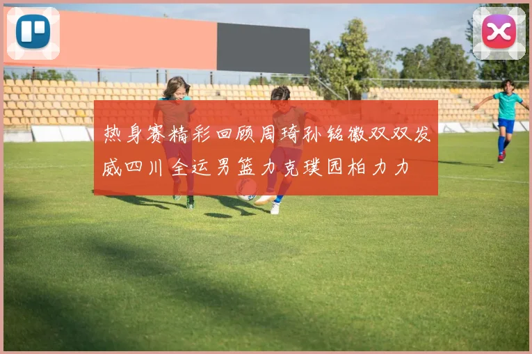 热身赛精彩回顾周琦孙铭徽双双发威四川全运男篮力克璞园柏力力