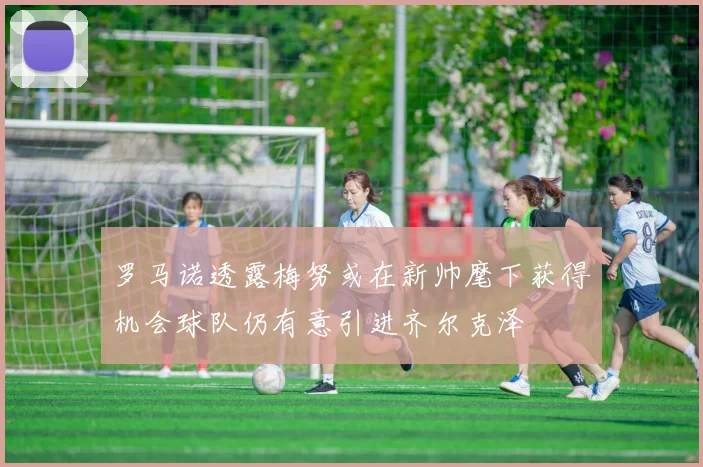 罗马诺透露梅努或在新帅麾下获得机会球队仍有意引进齐尔克泽