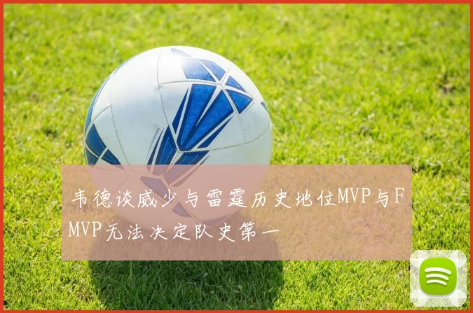 韦德谈威少与雷霆历史地位MVP与FMVP无法决定队史第一