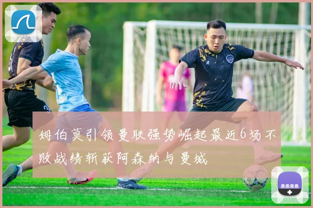 姆伯莫引领曼联强势崛起最近6场不败战绩斩获阿森纳与曼城