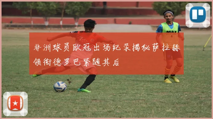 非洲球员欧冠出场纪录揭秘萨拉赫领衔德罗巴紧随其后