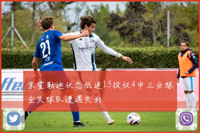 朱霍勒迪状态低迷15投仅4中三分球全失球队遭遇失利