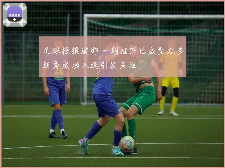 足球报报道邵一期框架已成型众多新秀成功入选引发关注