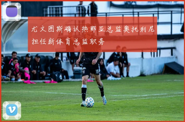 尤文图斯确认热那亚总监奥托利尼担任新体育总监职务
