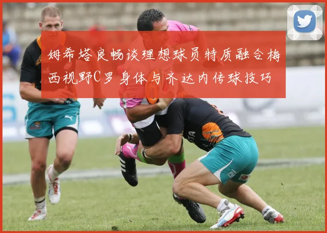 姆希塔良畅谈理想球员特质融合梅西视野C罗身体与齐达内传球技巧