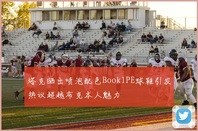 塔克晒出喷泡配色Book1PE球鞋引发热议超越布克本人魅力